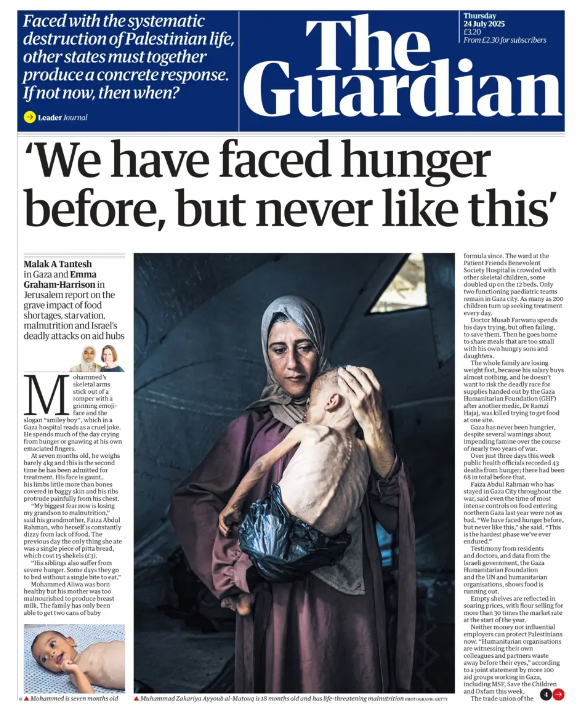 Front page of The Guardian, dated Thursday 24 July 2025, featuring a large central photograph of a Palestinian woman in a headscarf holding her severely malnourished child inside a tent in Gaza. The child’s ribs are visible, and he wears only a nappy. The mother’s face is solemn, eyes downcast. The headline reads: “We have faced hunger before, but never like this.” A subheading notes the devastating impact of starvation, food shortages, and Israeli attacks on aid routes. To the left of the image are text excerpts from the report by Malak A Tanash and Emma Graham-Harrison. A smaller image below shows the same child lying on a blanket. A blue banner above the masthead features an editorial line: “Faced with the systematic destruction of Palestinian life, other states must together produce a concrete response. If not now, then when?”