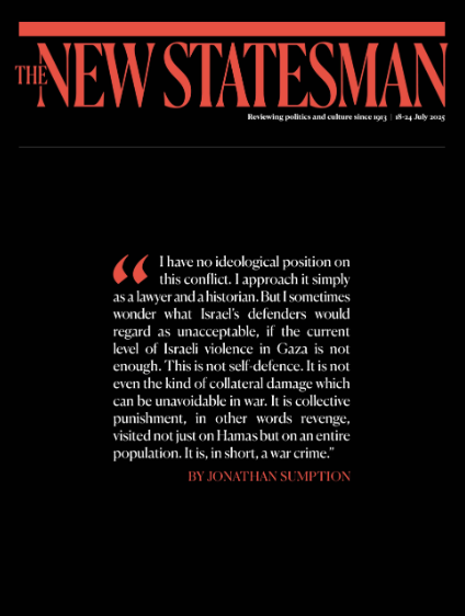Cover of the New Statesman magazine, issue #643, July 2025. The background is black with red and white text. At the top, the magazine’s title is in large red capital letters. Below it is a prominent quote by Jonathan Sumption in white and red text, set within red quotation marks: “I have no ideological position on this conflict. I approach it simply as a lawyer and a historian. But I sometimes wonder what Israel’s defenders would regard as unacceptable, if the current level of Israeli violence in Gaza is not enough. This is not self-defence. It is not even the kind of collateral damage which can be unavoidable in war. It is collective punishment, in other words revenge, visited not just on Hamas but on an entire population. It is, in short, a war crime.”