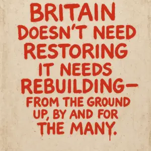 A graffiti-style poster on a textured off-white, slightly stained wall reads in bold red hand-painted letters: “BRITAIN DOESN’T NEED RESTORING IT NEEDS REBUILDING — FROM THE GROUND UP, BY AND FOR THE MANY.” The paint appears uneven and dripping in places