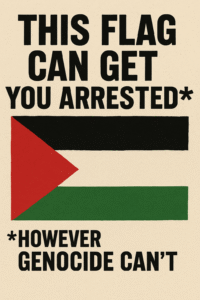 A vintage-style protest poster features the Palestinian flag centred on a textured beige background. Bold, black block text above the flag reads: “THIS FLAG CAN GET YOU ARRESTED*”. Beneath the flag, in smaller text, it says: “*HOWEVER GENOCIDE CAN’T”. The design uses distressed fonts and grainy textures in the style of protest posters, drawing attention to the criminalisation of Palestinian solidarity in contrast to the impunity for state violence.